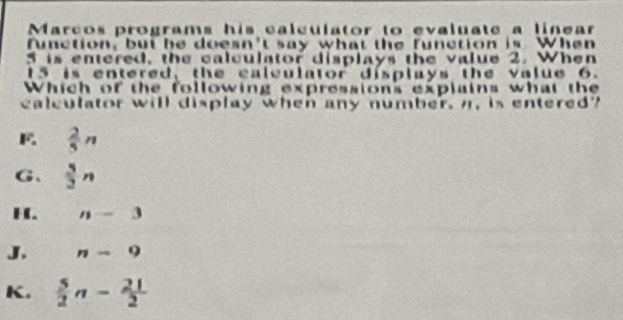 Marcos programs his calculator to evaluate a linear
function, but he doesn't say what the function is When
5 is entered, the calculator displays the value 2. When
15 is entered, the calculator displays the value 6.
Which of the following expressions explains what the
caleulator will display when any number, n, is entered?
 2/5 n
G、  5/3 n
H. n-3
J. n-9
K.  5/2 n- 21/2 