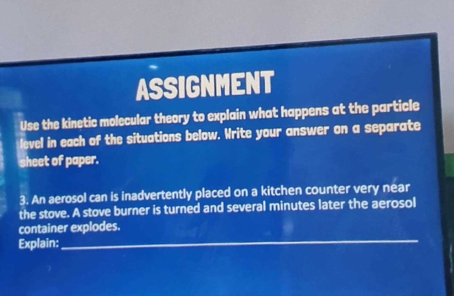 ASSIGNMENT 
Use the kinetic molecular theory to explain what happens at the particle 
level in each of the situations below. Write your answer on a separate 
sheet of paper. 
3. An aerosol can is inadvertently placed on a kitchen counter very near 
the stove. A stove burner is turned and several minutes later the aerosol 
_ 
container explodes. 
Explain: