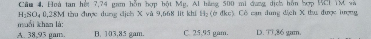 Hoà tan hết 7,74 gam hỗn hợp bột Mg, Al bằng 500 ml dung dịch hỗn hợp HCl 1M và
H_2SO_40,28M thu được dung dịch X và 9,668 lít khí H_2 (ở đkc). Cô cạn dung dịch X thu được lượng
muối khan là:
A. 38,93 gam. B. 103,85 gam. C. 25,95 gam. D. 77,86 gam.