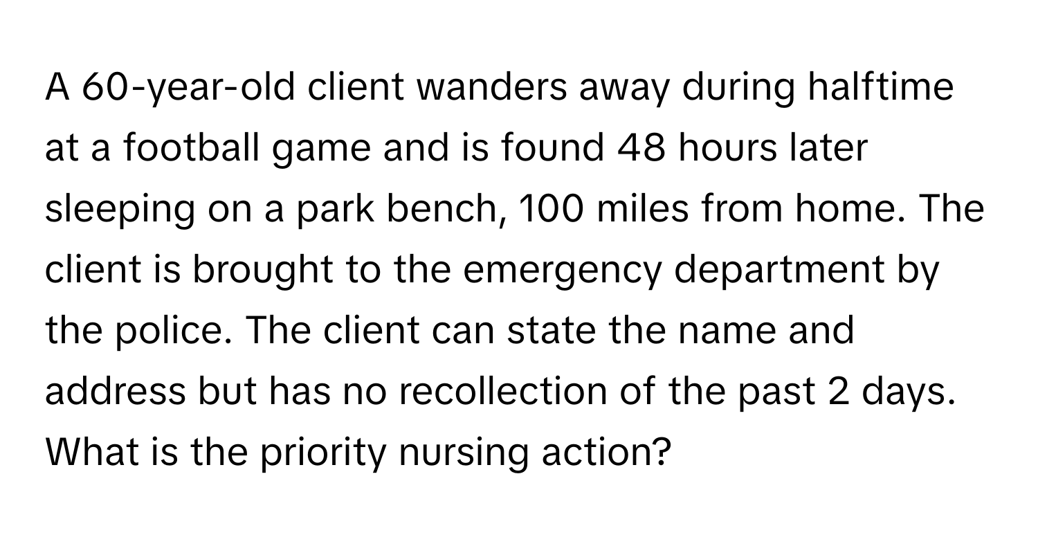 A 60-year-old client wanders away during halftime at a football game and is found 48 hours later sleeping on a park bench, 100 miles from home. The client is brought to the emergency department by the police. The client can state the name and address but has no recollection of the past 2 days. What is the priority nursing action?