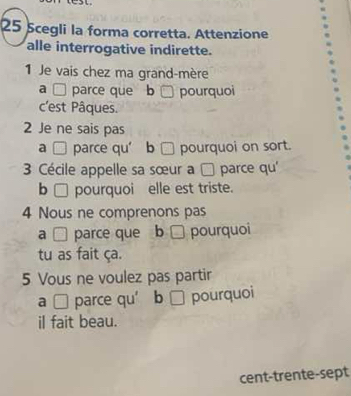 Scegli la forma corretta. Attenzione
alle interrogative indirette.
1 Je vais chez ma grand-mère
a □ parce que b pourquoi
c'est Pâques.
2 Je ne sais pas
a □ parce qu’ b □ pourquoi on sort.
3 Cécile appelle sa sœur a □ parce qu'
b □pourquoi elle est triste.
4 Nous ne comprenons pas
a □ parce que b pourquoi
tu as fait ça.
5 Vous ne voulez pas partir
a □ parce qu’ b □ pourquoi
il fait beau.
cent-trente-sept