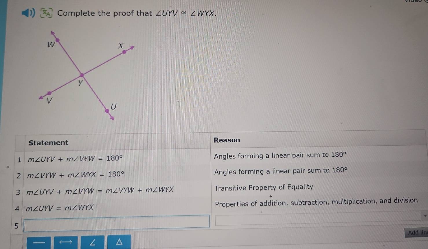 Complete the proof that ∠ UYV≌ ∠ WYX.
Statement Reason
1 m∠ UYV+m∠ VYW=180° Angles forming a linear pair sum to 180°
2 m∠ VYW+m∠ WYX=180° Angles forming a linear pair sum to 180°
3 m∠ UYV+m∠ VYW=m∠ VYW+m∠ WYX Transitive Property of Equality
4 m∠ UYV=m∠ WYX Properties of addition, subtraction, multiplication, and division
5
Add lin

∠