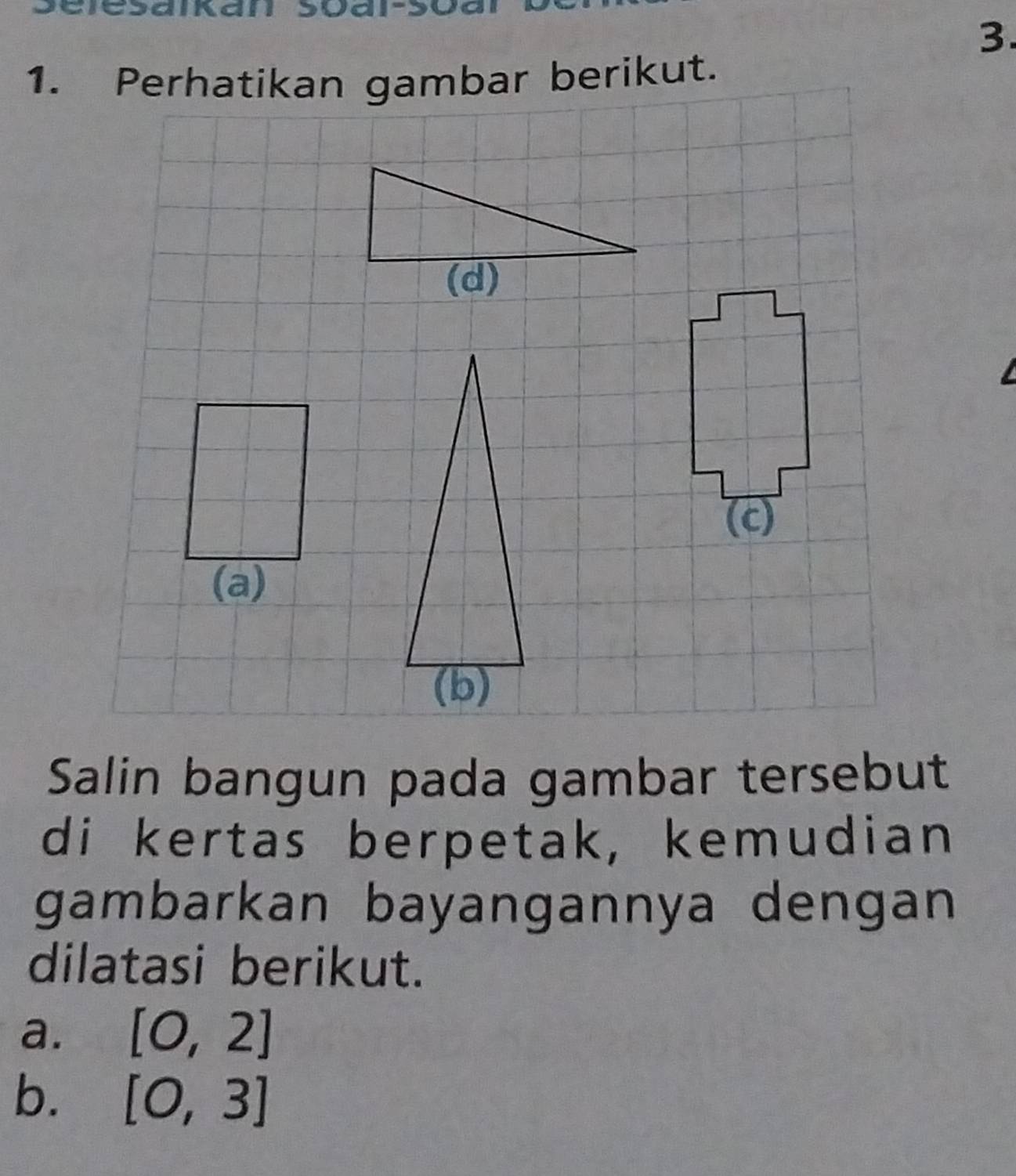 3 
1. Perhatikan gambar berikut. 
(a) 
Salin bangun pada gambar tersebut 
di kertas berpetak, kemudian 
gambarkan bayangannya dengan 
dilatasi berikut. 
a. [0,2]
b. [0,3]