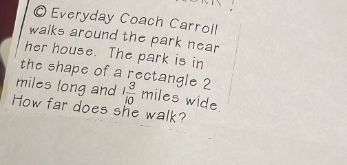 Everyday Coach Carroll 
walks around the park near 
her house. The park is in 
the shape of a rectangle 2
miles long and 1 3/10  miles wide. 
How far does she walk?