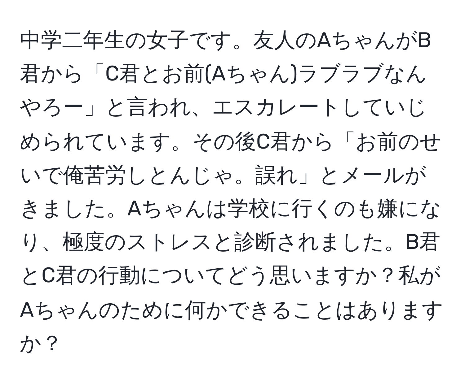 中学二年生の女子です。友人のAちゃんがB君から「C君とお前(Aちゃん)ラブラブなんやろー」と言われ、エスカレートしていじめられています。その後C君から「お前のせいで俺苦労しとんじゃ。誤れ」とメールがきました。Aちゃんは学校に行くのも嫌になり、極度のストレスと診断されました。B君とC君の行動についてどう思いますか？私がAちゃんのために何かできることはありますか？