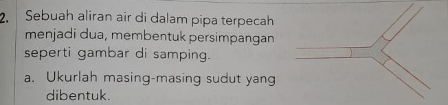 Sebuah aliran air di dalam pipa terpecah 
menjadi dua, membentuk persimpangan 
seperti gambar di samping. 
a. Ukurlah masing-masing sudut yang 
dibentuk.