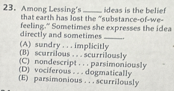 Among Lessing’s _ideas is the belief
that earth has lost the “substance-of-we-
feeling.” Sometimes she expresses the idea
directly and sometimes _.
(A) sundry . . . implicitly
(B) scurrilous . . . scurrilously
(C) nondescript . . . parsimoniously
(D) vociferous . . . dogmatically
(E) parsimonious . . . scurrilously