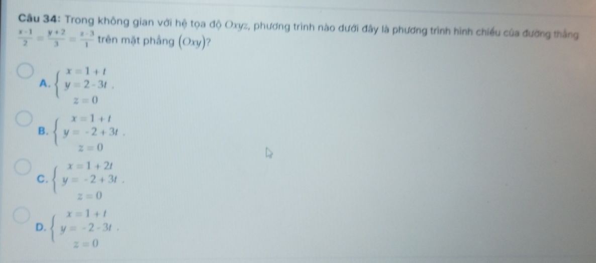 Trong không gian với hệ tọa độ Oxyz, phương trình nào dưới đây là phương trình hình chiếu của đường thắng
 (x-1)/2 = (y+2)/3 = (z-3)/1  trên mặt phầng (Oxy) ?
A. beginarrayl x=1+t y=2-3t. z=0endarray.
B. beginarrayl x=1+t y=-2+3t. z=0endarray.
C. beginarrayl x=1+2t y=-2+3t. z=0endarray.
D. beginarrayl x=1+t y=-2-3t. z=0endarray.