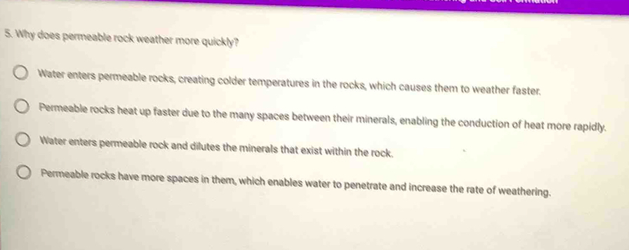 Why does permeable rock weather more quickly?
Water enters permeable rocks, creating colder temperatures in the rocks, which causes them to weather faster.
Permeable rocks heat up faster due to the many spaces between their minerals, enabling the conduction of heat more rapidly.
Water enters permeable rock and dilutes the minerals that exist within the rock.
Permeable rocks have more spaces in them, which enables water to penetrate and increase the rate of weathering.