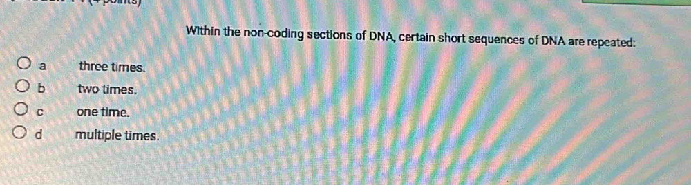 Within the non-coding sections of DNA, certain short sequences of DNA are repeated:
a three times.
b two times.
C one time.
d multiple times.