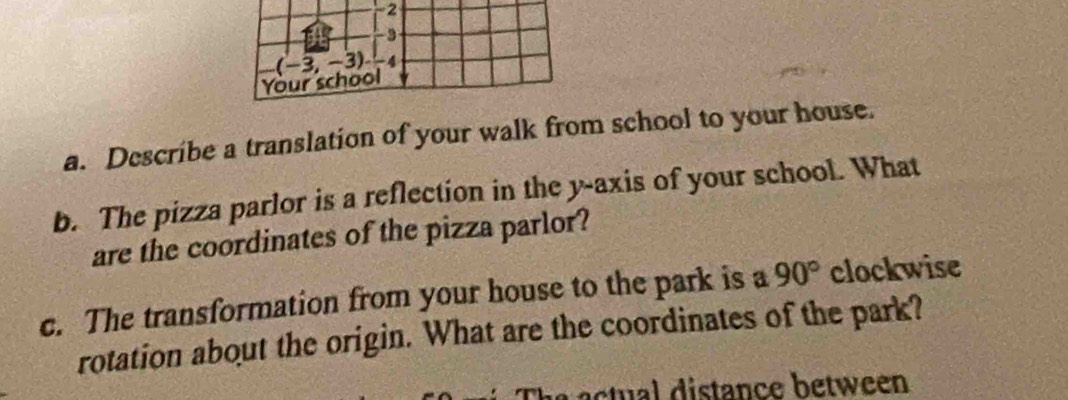 2 
3 
Your school (-3,-3) -4
a. Describe a translation of your walk from school to your house. 
b. The pizza parlor is a reflection in the y-axis of your school. What 
are the coordinates of the pizza parlor? 
c. The transformation from your house to the park is a 90° clockwise 
rotation about the origin. What are the coordinates of the park? 
ct distance betw een