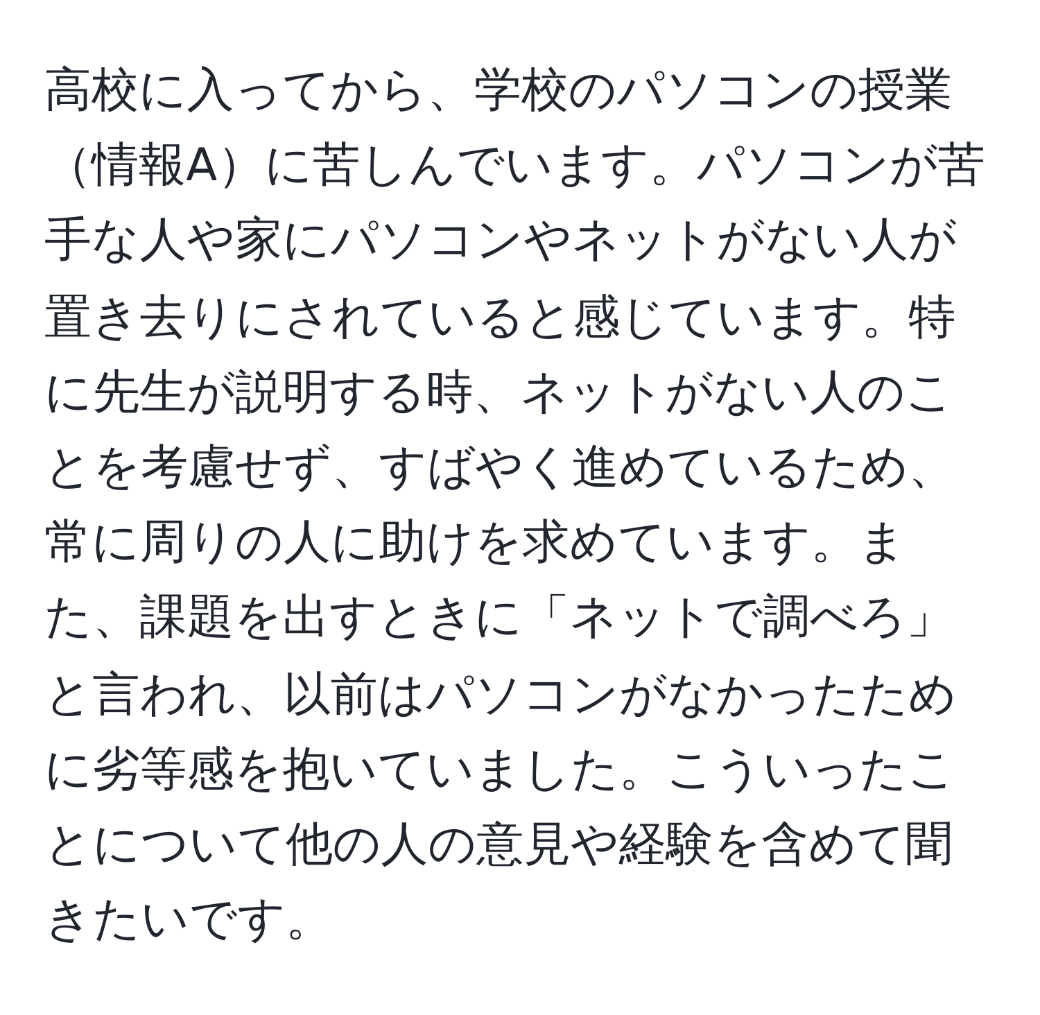 高校に入ってから、学校のパソコンの授業情報Aに苦しんでいます。パソコンが苦手な人や家にパソコンやネットがない人が置き去りにされていると感じています。特に先生が説明する時、ネットがない人のことを考慮せず、すばやく進めているため、常に周りの人に助けを求めています。また、課題を出すときに「ネットで調べろ」と言われ、以前はパソコンがなかったために劣等感を抱いていました。こういったことについて他の人の意見や経験を含めて聞きたいです。