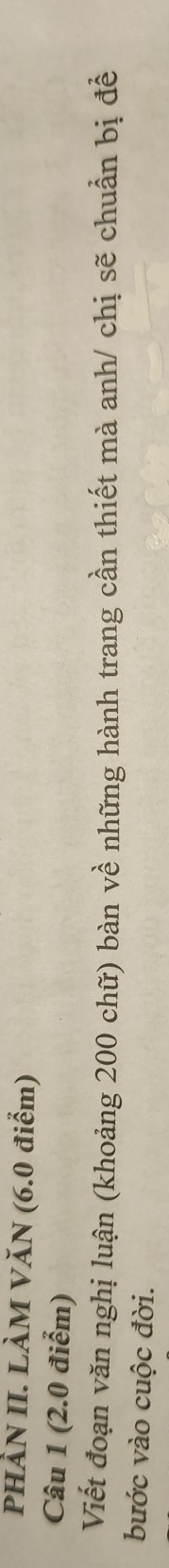 PHÀN II. LÀM VăN (6.0 điểm) 
Câu 1 (2.0 điểm) 
Viết đoạn văn nghị luận (khoảng 200 chữ) bàn về những hành trang cần thiết mà anh/ chị sẽ chuẩn bị để 
bước vào cuộc đời.