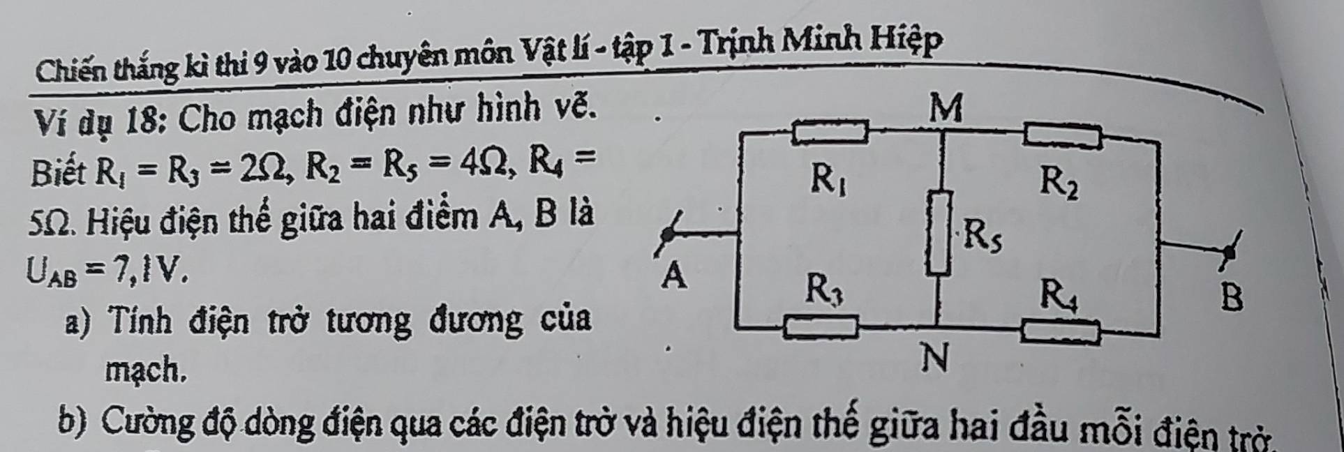 Chiến thắng kì thi 9 vào 10 chuyên môn Vật lí - tập 1 - Trịnh Minh Hiệp
Ví dụ 18: Cho mạch điện như hình vẽ.
Biết R_1=R_3=2Omega ,R_2=R_5=4Omega ,R_4=
SΩ. Hiệu điện thể giữa hai điểm A, B là
U_AB=7,IV.
a) Tính điện trở tương đương của
mạch.
b) Cường độ dòng điện qua các điện trờ và hiệu điện thế giữa hai đầu mỗi điện trở