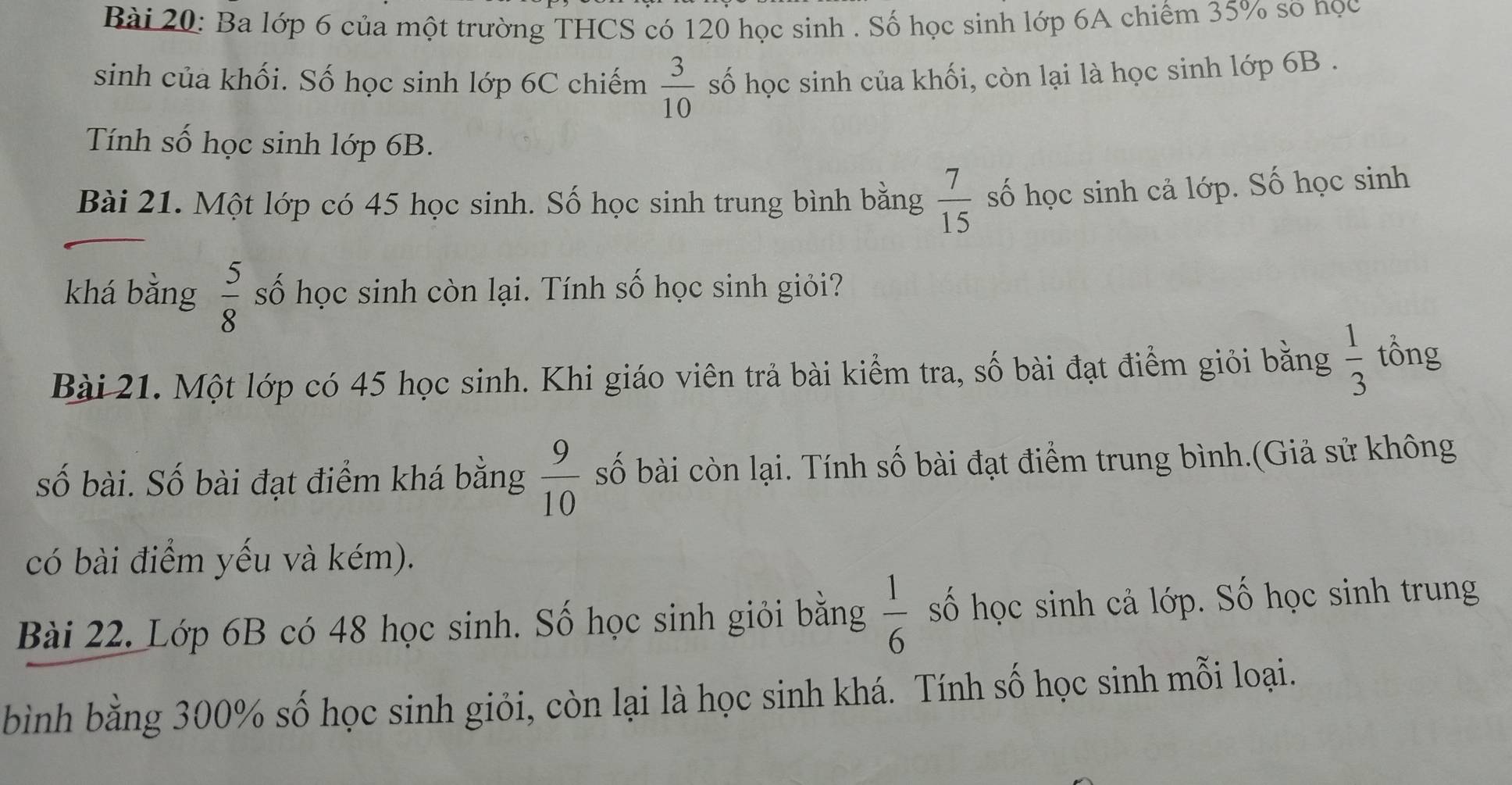 Ba lớp 6 của một trường THCS có 120 học sinh . Số học sinh lớp 6A chiếm 35% so nọc 
sinh của khối. Số học sinh lớp 6C chiếm  3/10  số học sinh của khối, còn lại là học sinh lớp 6B. 
Tính số học sinh lớp 6B. 
Bài 21. Một lớp có 45 học sinh. Số học sinh trung bình bằng  7/15  số học sinh cả lớp. Số học sinh 
khá bằng  5/8  số học sinh còn lại. Tính số học sinh giỏi? 
Bài 21. Một lớp có 45 học sinh. Khi giáo viên trả bài kiểm tra, số bài đạt điểm giỏi bằng  1/3  tổng 
số bài. Số bài đạt điểm khá bằng  9/10  số bài còn lại. Tính số bài đạt điểm trung bình.(Giả sử không 
có bài điểm yếu và kém). 
Bài 22. Lớp 6B có 48 học sinh. Số học sinh giỏi bằng  1/6  số học sinh cả lớp. Số học sinh trung 
bình bằng 300% số học sinh giỏi, còn lại là học sinh khá. Tính số học sinh mỗi loại.