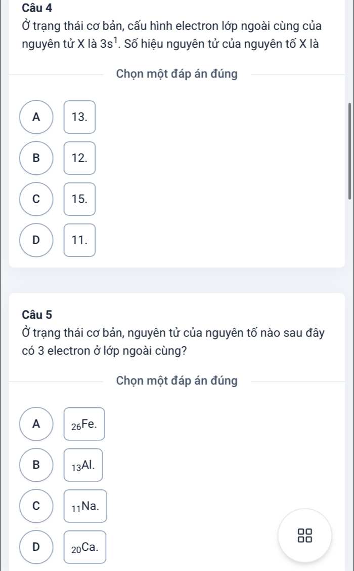 Ở trạng thái cơ bản, cấu hình electron lớp ngoài cùng của
nguyên tử X là 3s^1. Số hiệu nguyên tử của nguyên tố X là
Chọn một đáp án đúng
A 13.
B 12.
C 15.
D 11.
Câu 5
Ở trạng thái cơ bản, nguyên tử của nguyên tố nào sau đây
có 3 electron ở lớp ngoài cùng?
Chọn một đáp án đúng
A 26Fe.
B 13AI.
C 11Na.
□□
D 20Ca.