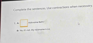 Complete the sentences. Use contractions when necessary.
1. A: □ nickname Beth?
B: No, it's not. My nickname is Liz.