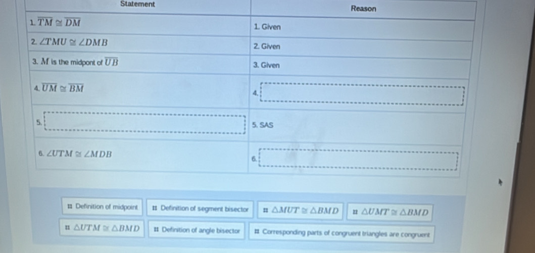 Statement Reason
# Definition of midpoint # Definition of segment bisector △ MUT≌ △ BMD 22 △ UMT≌ △ BMD
u △ UTM≌ △ BMD # Definition of angle bisector # Corresponding parts of congruent triangles are congruent