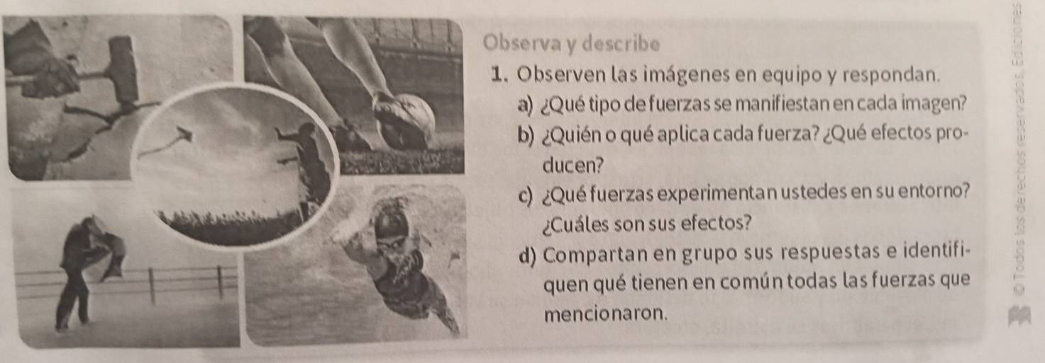 rva y describe 
bserven las imágenes en equipo y respondan. 
) ¿Qué tipo de fuerzas se manifiestan en cada imagen? 
) ¿Quién o qué aplica cada fuerza? ¿Qué efectos pro- 
ducen? 
) ¿Qué fuerzas experimentan ustedes en su entorno? 
¿Cuáles son sus efectos? 
) Compartan en grupo sus respuestas e identifi- 
quen qué tienen en común todas las fuerzas que 
mencionaron.