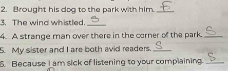 Brought his dog to the park with him._ 
3. The wind whistled._ 
4. A strange man over there in the corner of the park._ 
5. My sister and I are both avid readers._ 
6. Because I am sick of listening to your complaining._