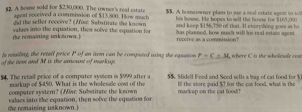 A house sold for $230,000. The owner's real estate 53. A homeowner plans to use a real estate agent to sel 
agent received a commission of $13,800. How much his house. He hopes to sell the house for $165,000
did the seller receive? (Hint: Substitute the known and keep $156,750 of that. If everything goes as he 
values into the equation, then solve the equation for has planned, how much will his real estate agent 
the remaining unknown.) receive as a commission? 
In retailing, the retail price P of an item can be computed using the equation P=C+M , where C is the wholesale cost 
of the item and M is the amount of markup. 
54. The retail price of a computer system is $999 after a 55. Slidell Feed and Seed sells a bag of cat food for $
markup of $450. What is the wholesale cost of the If the store paid $7 for the cat food, what is the 
computer system? (Hint: Substitute the known markup on the cat food? 
values into the equation, then solve the equation for 
the remaining unknown.)