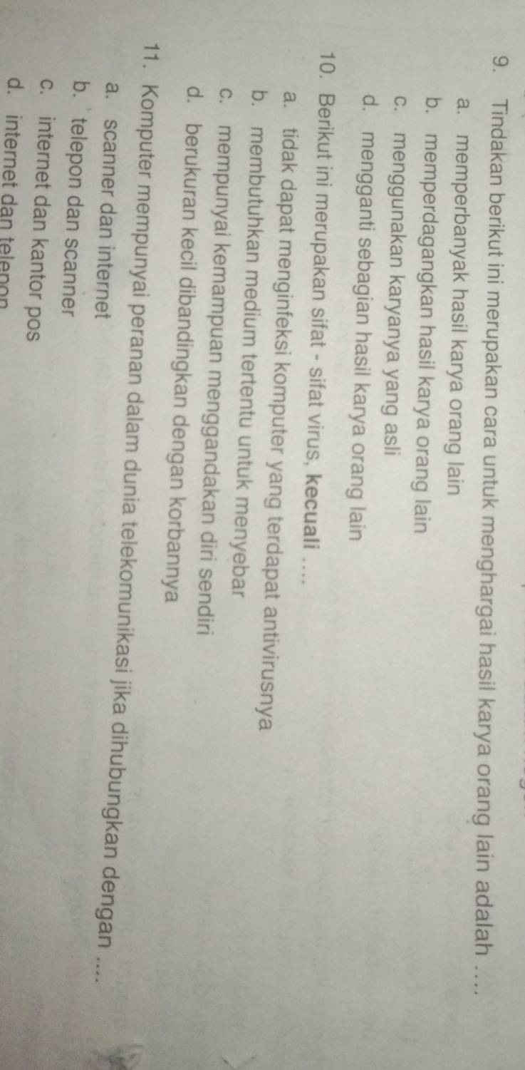 Tindakan berikut ini merupakan cara untuk menghargai hasil karya orang lain adalah …
a. memperbanyak hasil karya orang lain
b. memperdagangkan hasil karya orang lain
c. menggunakan karyanya yang asli
d. mengganti sebagian hasil karya orang lain
10. Berikut ini merupakan sifat - sifat virus, kecuali ....
a. tidak dapat menginfeksi komputer yang terdapat antivirusnya
b. membutuhkan medium tertentu untuk menyebar
c. mempunyai kemampuan menggandakan diri sendiri
d. berukuran kecil dibandingkan dengan korbannya
11. Komputer mempunyai peranan dalam dunia telekomunikasi jika dihubungkan dengan ....
a. scanner dan internet
b. ' telepon dan scanner
c. internet dan kantor pos
d. internet dan telenon