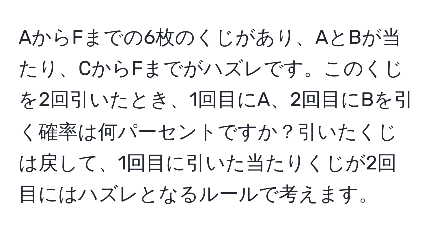 AからFまでの6枚のくじがあり、AとBが当たり、CからFまでがハズレです。このくじを2回引いたとき、1回目にA、2回目にBを引く確率は何パーセントですか？引いたくじは戻して、1回目に引いた当たりくじが2回目にはハズレとなるルールで考えます。