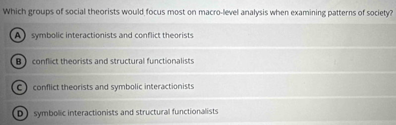 Which groups of social theorists would focus most on macro-level analysis when examining patterns of society?
Asymbolic interactionists and conflict theorists
B conflict theorists and structural functionalists
C conflict theorists and symbolic interactionists
D symbolic interactionists and structural functionalists