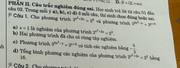 -(-∈fty ;1). D. S=(2;+∈fty ). 
PHẤN II. Câu trắc nghiệm đúng sai. Học sinh trả lời từ câu 01 đến 
câu 02. Trong mỗi ý a), b), c) d) ở mỗi câu, thí sinh chọn đúng hoặc sai. 
Câu 1. Cho phương trình 2^(x^2)+2x=2^3 và phương trình 3^(3x^2)-x=3^(x+5)
a) x=1 là nghiệm của phương trình 2^(x^2)+2x=2^3. 
b) Hai phương trình đã cho có cùng tập nghiệm. 
c) Phương trình 3^(3x^2)-x=3^(x+5)
h có tích các nghiệm bằng - 5/3 . 
d) Tổng bình phương các nghiệm của phương trình 2^(x^2)+2x=2^3 bǎng 
16. 
Câu 2 . Cho như