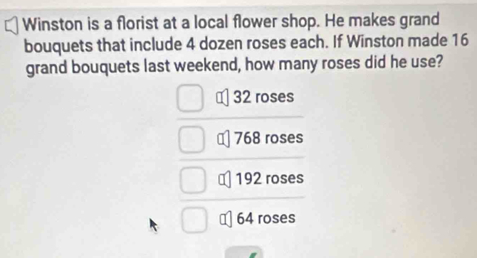 Winston is a florist at a local flower shop. He makes grand
bouquets that include 4 dozen roses each. If Winston made 16
grand bouquets last weekend, how many roses did he use?
32 roses
768 roses
192 roses
64 roses