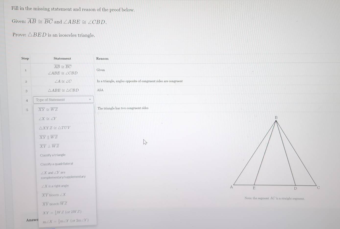 Fill in the missing statement and reason of the proof below. 
Given: overline AB≌ overline BC and ∠ ABE≌ ∠ CBD. 
Prove: △ BED is an isosceles triangle. 
Step Statement Reason
overline AB≌ overline BC
1 Given
∠ ABE≌ ∠ CBD
2 In a triangle, angles opposite of congruent sides are congruent
∠ A≌ ∠ C
3 △ ABE≌ △ CBD ASA 
4 Type of Statement 
5 overline XY≌ overline WZ
The triangle has two congruent sides
∠ X≌ ∠ Y
△ XYZ≌ △ TUV
overline XYparallel overline WZ
overline XY⊥ overline WZ
Classify a triangle 
Classify a quadrilateral
∠ X and ∠ Yare
complementary/supplementary
∠ X is a right angle
overline XY bisects ∠ X Note; the segment AC is a straight segment.
overline XY bisects overline WZ
XY= 1/2 WZ(or2WZ)
Answe m∠ X= 1/2 m∠ Y(or2m∠ Y)