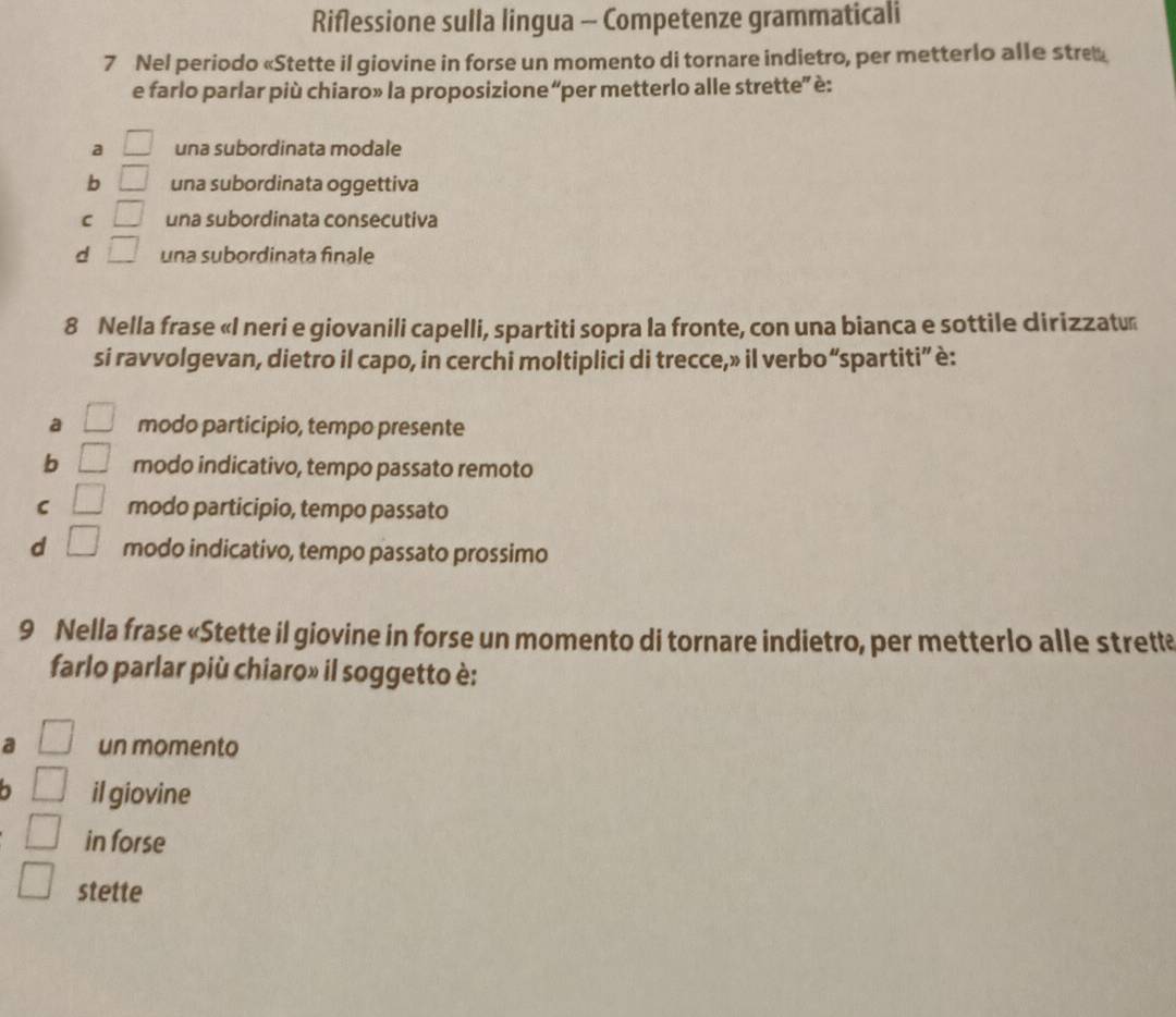 Riflessione sulla lingua - Competenze grammaticali
7 Nel periodo «Stette il giovine in forse un momento di tornare indietro, per metterlo alle stre
e farlo parlar più chiaro» la proposizione “per metterlo alle strette” è:
a □ una subordinata modale
b □ una subordinata oggettiva
C □ una subordinata consecutiva
d □ una subordinata finale
8 Nella frase «I neri e giovanili capelli, spartiti sopra la fronte, con una bianca e sottile dirizzatu
si ravvolgevan, dietro il capo, in cerchi moltiplici di trecce,» il verbo“spartiti” è:
□
a modo participio, tempo presente
b bigcirc modo indicativo, tempo passato remoto
C □ modo participio, tempo passato
d □ modo indicativo, tempo passato prossimo
9 Nella frase «Stette il giovine in forse un momento di tornare indietro, per metterlo alle strette
farlo parlar più chiaro» il soggetto è:
a un momento
il giovine
in forse
stette