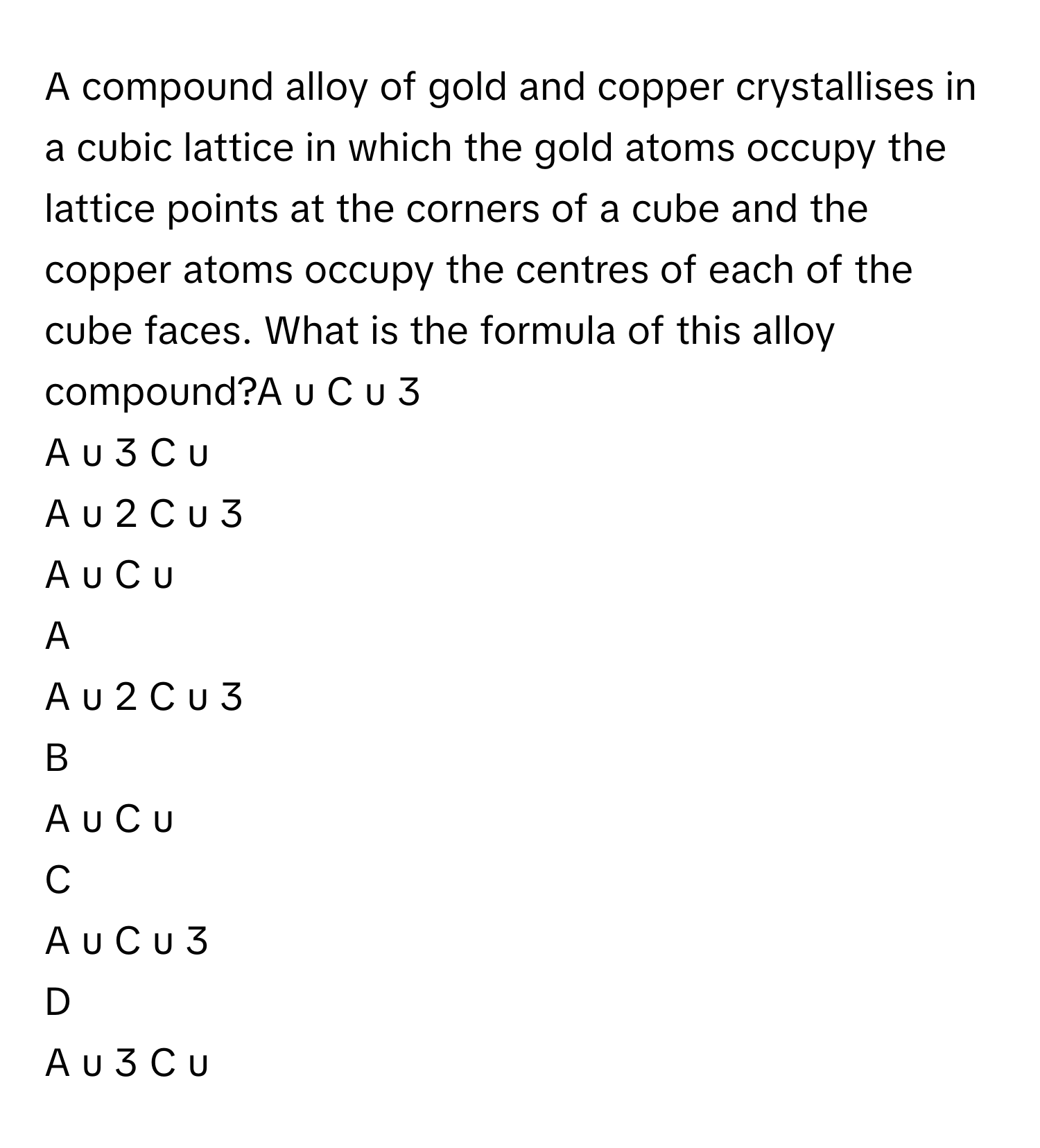 A compound alloy of gold and copper crystallises in a cubic lattice in which the gold atoms occupy the lattice points at the corners of a cube and the copper atoms occupy the centres of each of the cube faces. What is the formula of this alloy compound?A  u  C  u   3       
A  u   3    C  u     
A  u   2    C  u   3       
A  u  C  u     

A  
A  u   2    C  u   3        


B  
A  u  C  u      


C  
A  u  C  u   3        


D  
A  u   3    C  u