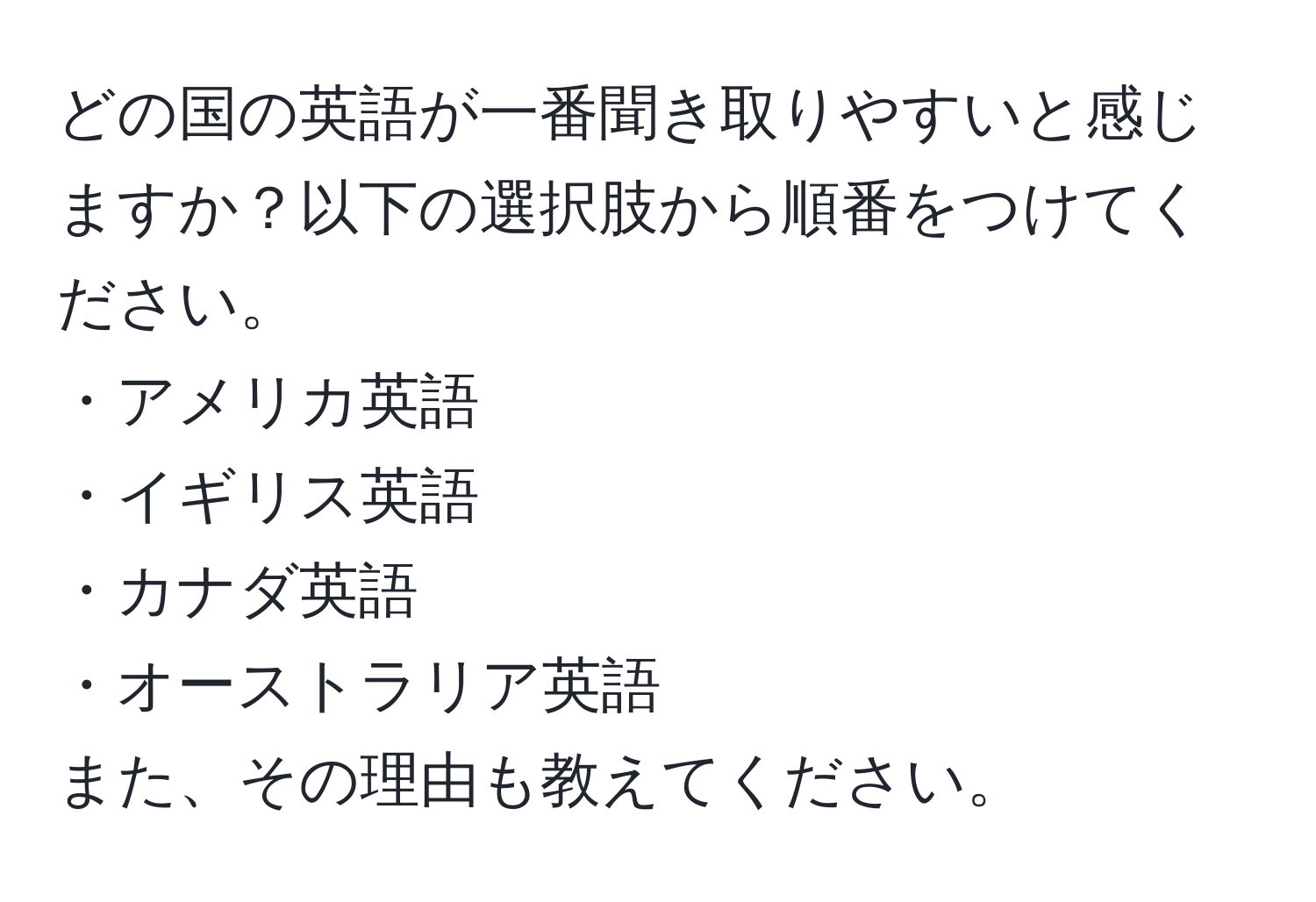 どの国の英語が一番聞き取りやすいと感じますか？以下の選択肢から順番をつけてください。  
・アメリカ英語  
・イギリス英語  
・カナダ英語  
・オーストラリア英語  
また、その理由も教えてください。