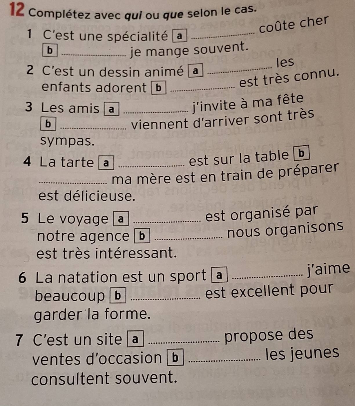 Complétez avec qui ou que selon le cas. 
coûte cher 
1 C'est une spécialité a_ 
b _je mange souvent. 
2 C'est un dessin animé a _les 
enfants adorent _ 
est très connu. 
3 Les amis a_ 
j'invite à ma fête 
_b 
viennent d'arriver sont très 
sympas. 
4 La tarte a_ 
est sur la table b 
_ma mère est en train de préparer 
est délicieuse. 
5 Le voyage _ 
est organisé par 
notre agence _ 
nous organisons 
est très intéressant. 
6 La natation est un sport _ 
j’aime 
beaucoup _est excellent pour 
garder la forme. 
7 C'est un site _ 
propose des 
ventes d’occasion b _les jeunes 
consultent souvent.