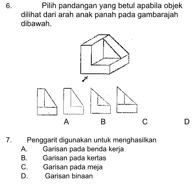 Pilih pandangan yang betul apabila objek
dilihat dari arah anak panah pada gambarajah
dibawah.
A
B
C
D
7. Penggarit digunakan untuk menghasilkan
A. Garisan pada benda kerja
B. Garisan pada kertas
C. Garisan pada meja
D. Garisan binaan