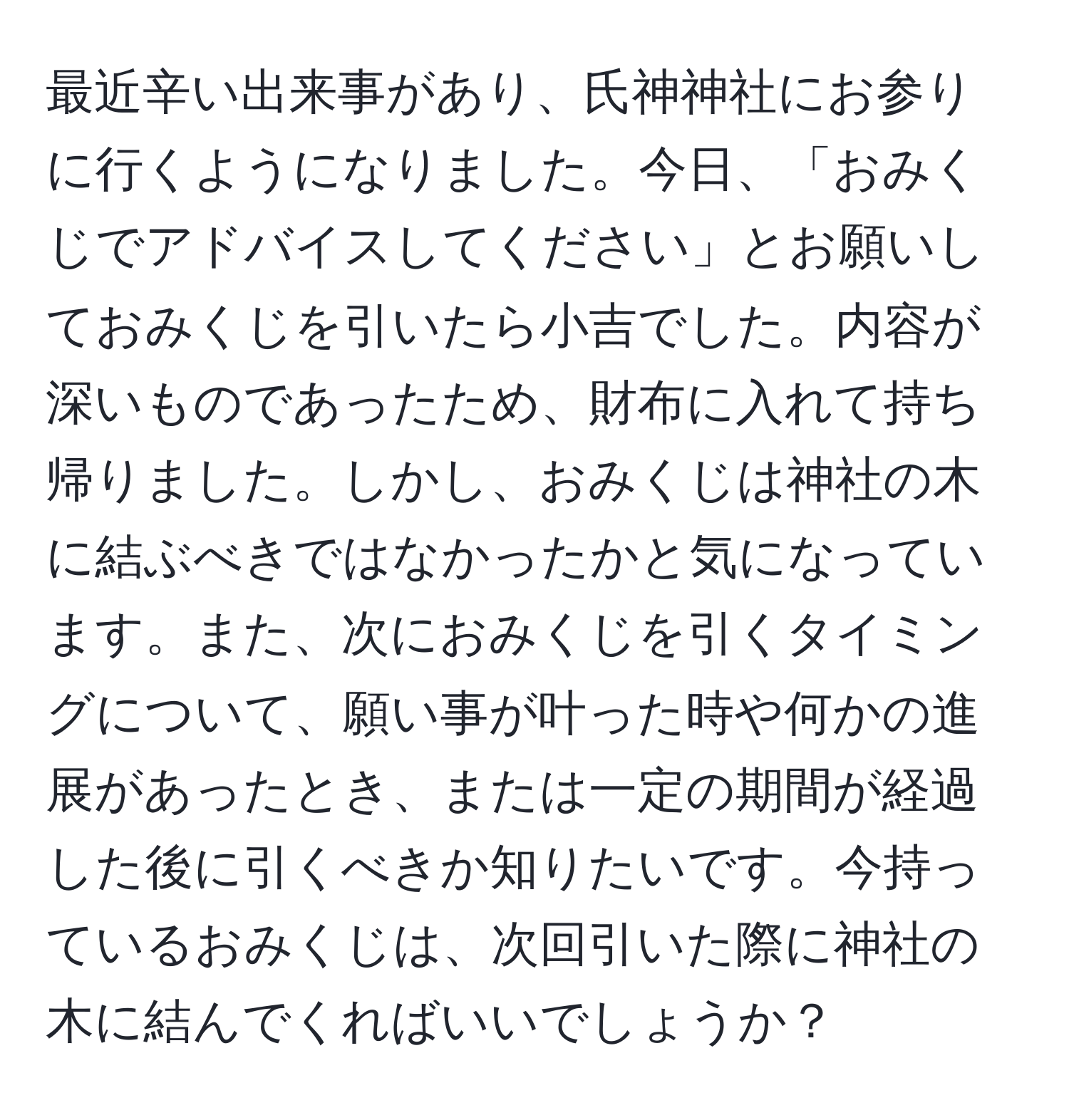 最近辛い出来事があり、氏神神社にお参りに行くようになりました。今日、「おみくじでアドバイスしてください」とお願いしておみくじを引いたら小吉でした。内容が深いものであったため、財布に入れて持ち帰りました。しかし、おみくじは神社の木に結ぶべきではなかったかと気になっています。また、次におみくじを引くタイミングについて、願い事が叶った時や何かの進展があったとき、または一定の期間が経過した後に引くべきか知りたいです。今持っているおみくじは、次回引いた際に神社の木に結んでくればいいでしょうか？