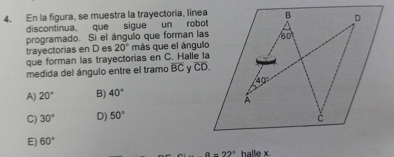 En la figura, se muestra la trayectoria, línea
discontinua, que sigue un robot
programado. Si el ángulo que forman las
trayectorias en D es 20° más que el ángulo
que forman las trayectorias en C. Halle la
medida del ángulo entre el tramo overline BC y
A) 20°
B) 40°
D)
C) 30° 50°
E) 60°
B=22°. halle x.