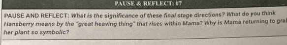 PAUSE & REFLECT: #7 
PAUSE AND REFLECT: What is the significance of these final stage directions? What do you think 
Hansberry means by the "great heaving thing" that rises within Mama? Why is Mama returning to gral 
her plant so symbolic?