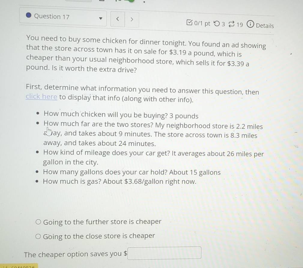 □ 0/1 pt つ 3 S 19 ⓘ Details 
You need to buy some chicken for dinner tonight. You found an ad showing 
that the store across town has it on sale for $3.19 a pound, which is 
cheaper than your usual neighborhood store, which sells it for $3.39 a
pound. Is it worth the extra drive? 
First, determine what information you need to answer this question, then 
click here to display that info (along with other info). 
How much chicken will you be buying? 3 pounds
How much far are the two stores? My neighborhood store is 2.2 miles
& ay, and takes about 9 minutes. The store across town is 8.3 miles
away, and takes about 24 minutes. 
92 
How kind of mileage does your car get? It averages about 26 miles per
gallon in the city. 
How many gallons does your car hold? About 15 gallons
How much is gas? About $3.68/gallon right now. 
Going to the further store is cheaper 
Going to the close store is cheaper 
The cheaper option saves you $ □