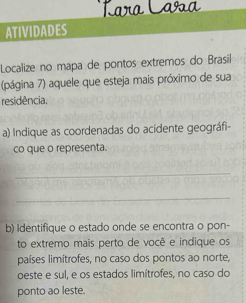 Lara Caša 
ATIVIDADES 
Localize no mapa de pontos extremos do Brasil 
(página 7) aquele que esteja mais próximo de sua 
residência. 
a) Indique as coordenadas do acidente geográfi- 
co que o representa. 
_ 
_ 
b) Identifique o estado onde se encontra o pon- 
to extremo mais perto de você e indique os 
países limítrofes, no caso dos pontos ao norte, 
oeste e sul, e os estados limítrofes, no caso do 
ponto ao leste.