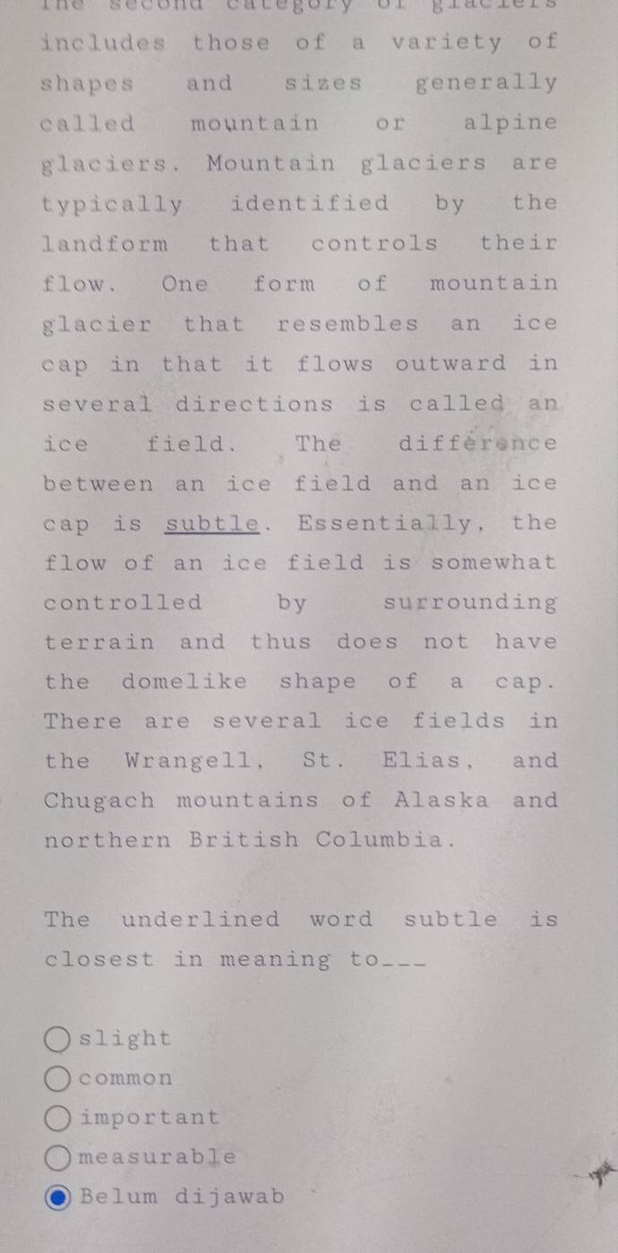 ihe sécond category or graciers
includes those of a variety of
shapes and sizes generally
called mountain or alpine
glaciers. Mountain glaciers are
typically identified by the
landform that controls their
flow. One form of mountain
glacier that resembles an ice
cap in that it flows outward in
several directions is called an 
ice field. The diffèrence
between an ice field and an ice
cap is subtle. Essentially, the
flow of an ice field is somewhat
controlled by surrounding
terrain and thus does not have
the domelike shape of a cap.
There are several ice fields in
the Wrangell, St. Elias, and
Chugach mountains of Alaska and
northern British Columbia.
The underlined word subtle is
closest in meaning to_
slight
common
important
measurable
Belum dijawab