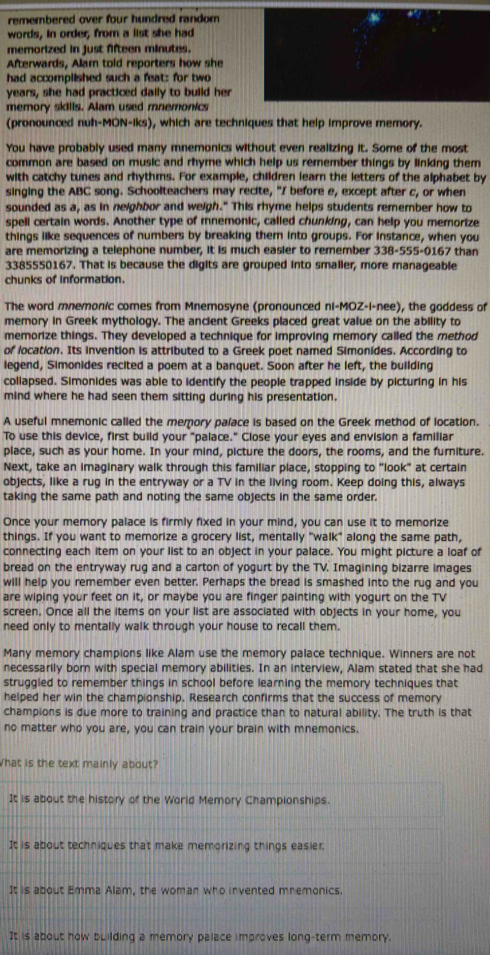 remembered over four hundred random
words, in order, from a list she had
memorized in just fifteen minutes.
Afterwards, Alam told reporters how she
had accomplished such a feat: for two
years, she had practiced dally to build her
memory skills. Alam used mnemonics
(pronounced nuh-MON-iks), which are techniques that help improve memory.
You have probably used many mnemonics without even realizing it. Some of the most
common are based on music and rhyme which help us remember things by linking them
with catchy tunes and rhythms. For example, children learn the letters of the alphabet by
singing the ABC song. Schoolteachers may recite, "I before e, except after c, or when
sounded as a, as in neighbor and weigh." This rhyme helps students remember how to
spell certain words. Another type of mnemonic, called chunking, can help you memorize
things like sequences of numbers by breaking them into groups. For instance, when you
are memorizing a telephone number, it is much easier to remember 338-555-0167 than
3385550167. That is because the digits are grouped into smaller, more manageable
chunks of information.
The word mnemonic comes from Mnemosyne (pronounced ni-MOZ-i-nee), the goddess of
memory in Greek mythology. The ancient Greeks placed great value on the ability to
memorize things. They developed a technique for improving memory called the method
of location. Its invention is attributed to a Greek poet named Simonides. According to
legend, Simonides recited a poem at a banquet. Soon after he left, the building
collapsed. Simonides was able to identify the people trapped inside by picturing in his
mind where he had seen them sitting during his presentation.
A useful mnemonic called the memory palace is based on the Greek method of location.
To use this device, first build your "palace." Close your eyes and envision a familiar
place, such as your home. In your mind, picture the doors, the rooms, and the furniture.
Next, take an imaginary walk through this familiar place, stopping to "look" at certain
objects, like a rug in the entryway or a TV in the living room. Keep doing this, always
taking the same path and noting the same objects in the same order.
Once your memory palace is firmly fixed in your mind, you can use it to memorize
things. If you want to memorize a grocery list, mentally "walk" along the same path,
connecting each item on your list to an object in your palace. You might picture a loaf of
bread on the entryway rug and a carton of yogurt by the TV. Imagining bizarre images
will help you remember even better. Perhaps the bread is smashed into the rug and you
are wiping your feet on it, or maybe you are finger painting with yogurt on the TV
screen. Once all the items on your list are associated with objects in your home, you
need only to mentally walk through your house to recall them.
Many memory champions like Alam use the memory palace technique. Winners are not
necessarily born with special memory abilities. In an interview, Alam stated that she had
struggled to remember things in school before learning the memory techniques that
helped her win the championship. Research confirms that the success of memory
champions is due more to training and practice than to natural ability. The truth is that
no matter who you are, you can train your brain with mnemonics.
What is the text mainly about?
It is about the history of the World Memory Championships
It is about techniques that make memorizing things easier.
It is about Emma Alam, the woman who invented mnemonics.
It is about how building a memory palace improves long-term memory.
