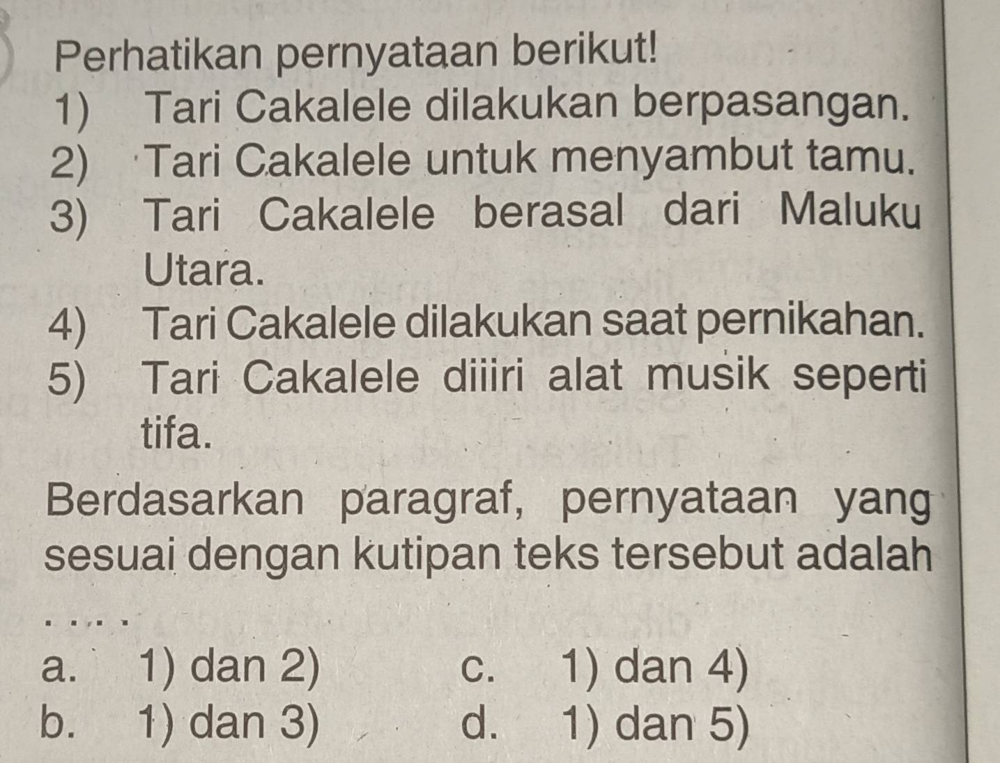 Perhatikan pernyataan berikut!
1) Tari Cakalele dilakukan berpasangan.
2) Tari Cakalele untuk menyambut tamu.
3) Tari Cakalele berasal dari Maluku
Utara.
4) Tari Cakalele dilakukan saat pernikahan.
5) Tari Cakalele diiiri alat musik seperti
tifa.
Berdasarkan paragraf, pernyataan yang
sesuai dengan kutipan teks tersebut adalah
a. 1) dan 2) c. 1) dan 4)
b. 1) dan 3) d. 1) dan 5)