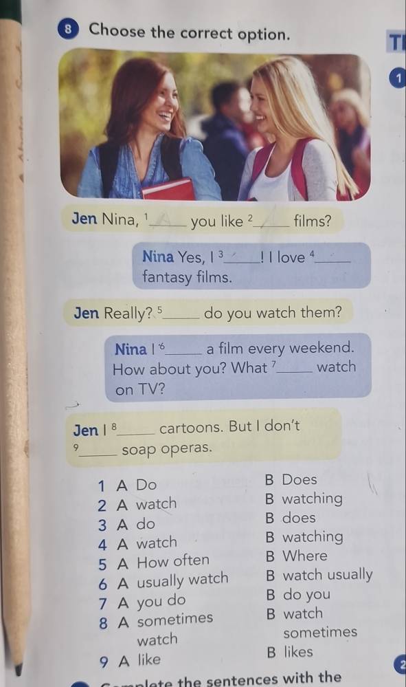 Choose the correct option.
TI
1
Jen Nina, ¹_ you like ?_ films?
Nina Yes, 1^3 _! I love 4_
fantasy films.
Jen Really? _do you watch them?
Nina 1^(-6) _ a film every weekend.
How about you? What _watch
on TV?
Jen 1^8 _ cartoons. But I don't
9_ soap operas.
1 A Do B Does
2 A watch B watching
3 A do B does
4 A watch B watching
5 A How often B Where
6 A usually watch B watch usually
7 A you do B do you
8 A sometimes B watch
watch sometimes
9 A like
B likes
2
h ten ce s with the