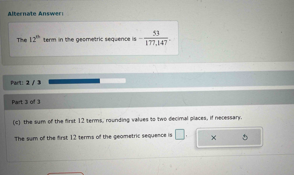 Alternate Answer: 
The 12^(th) term in the geometric sequence is - 53/177,147 . 
Part: 2 / 3 
Part 3 of 3 
(c) the sum of the first 12 terms, rounding values to two decimal places, if necessary. 
The sum of the first 12 terms of the geometric sequence is 
×