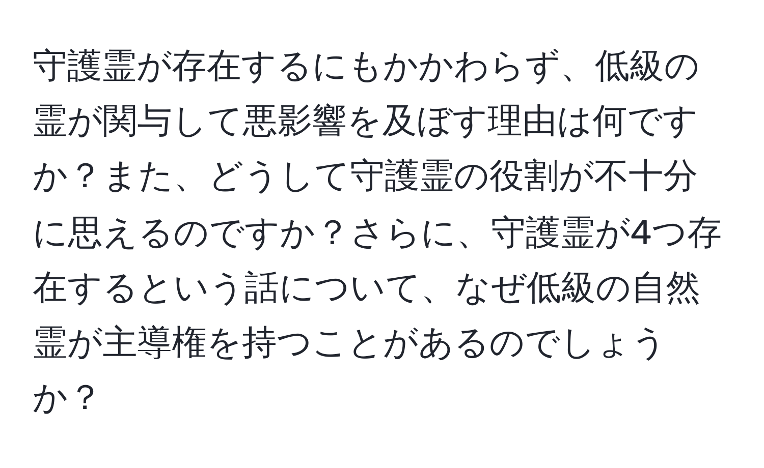 守護霊が存在するにもかかわらず、低級の霊が関与して悪影響を及ぼす理由は何ですか？また、どうして守護霊の役割が不十分に思えるのですか？さらに、守護霊が4つ存在するという話について、なぜ低級の自然霊が主導権を持つことがあるのでしょうか？