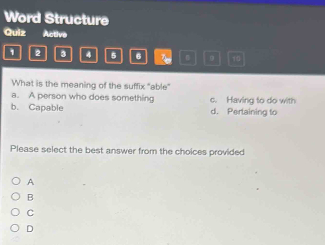 Word Structure
Quiz Active
1 2 3 4 5 6 9 10
What is the meaning of the suffix "able”
a. A person who does something c. Having to do with
b. Capable d. Pertaining to
Please select the best answer from the choices provided
A
B
C
D