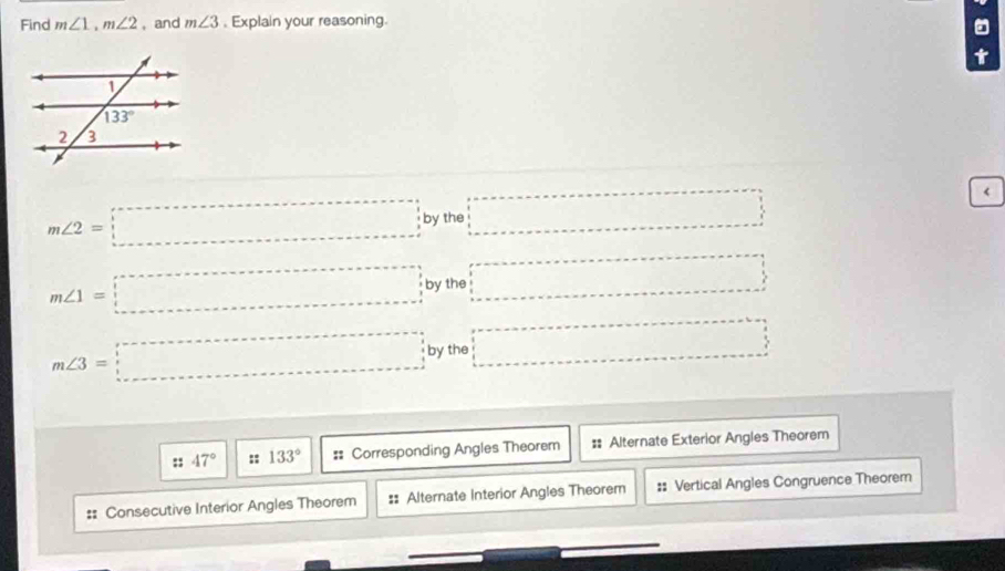 Find m∠ 1,m∠ 2 , and m∠ 3. Explain your reasoning.
t
m∠ 2=□ by the □ <
<tex>m∠ 1=□ by the □
m∠ 3=□ by the □
:: 47° :: 133° :: Corresponding Angles Theorem :: Alternate Exterior Angles Theorem
Consecutive Interior Angles Theorem #: Alternate Interior Angles Theorem :: Vertical Angles Congruence Theorem