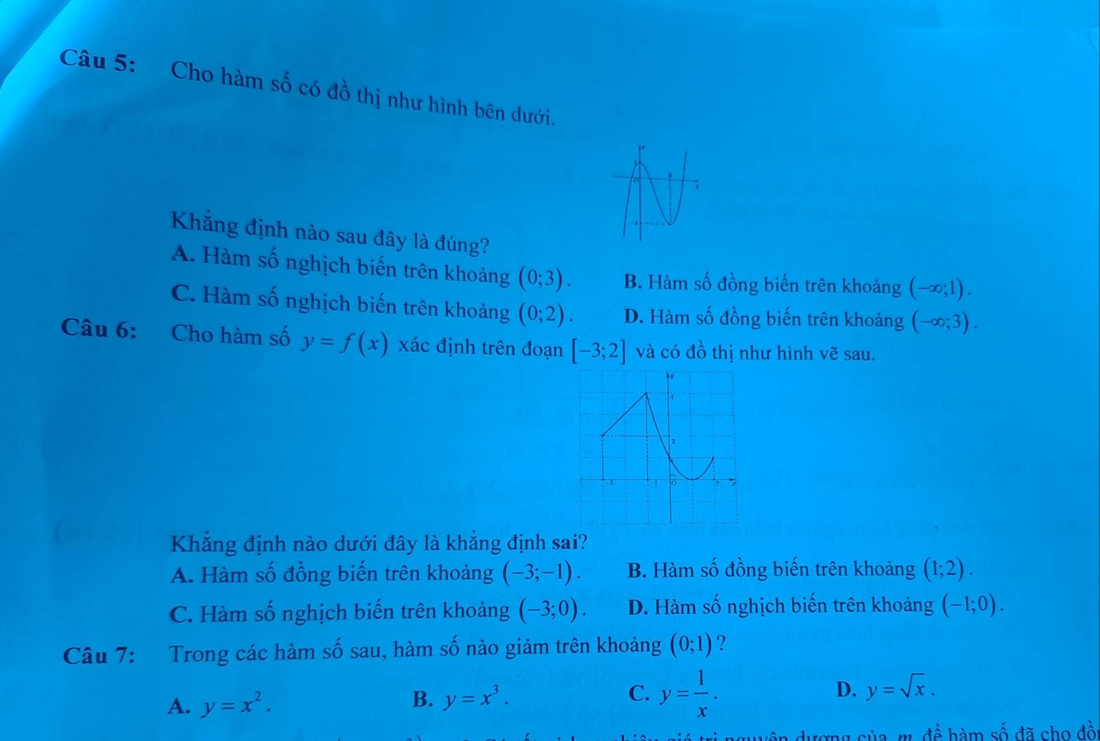 Cho hàm số có đồ thị như hình bên dưới.
Khẳng định nào sau đây là đúng? (-∈fty ;1).
A. Hàm số nghịch biến trên khoảng (0;3). B. Hàm số đồng biến trên khoảng
C. Hàm số nghịch biến trên khoảng (0;2). D. Hàm số đồng biến trên khoảng (-∈fty ;3). 
Câu 6: Cho hàm số y=f(x) xác định trên đoạn [-3;2] và có đồ thị như hình vẽ sau.
Khẳng định nào dưới đây là khẳng định sai?
A. Hàm số đồng biến trên khoảng (-3;-1). B. Hàm số đồng biến trên khoảng (1;2).
C. Hàm số nghịch biến trên khoảng (-3;0). D. Hàm số nghịch biến trên khoảng (-1;0). 
Câu 7: Trong các hàm số sau, hàm số nào giảm trên khoảng (0;1) ?
A. y=x^2.
B. y=x^3.
C. y= 1/x .
D. y=sqrt(x). 
duyên dượng của m. để hàm số đã cho đồ